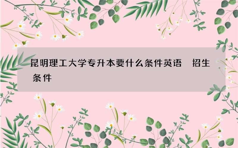 昆明理工大学专升本要什么条件英语 招生条件